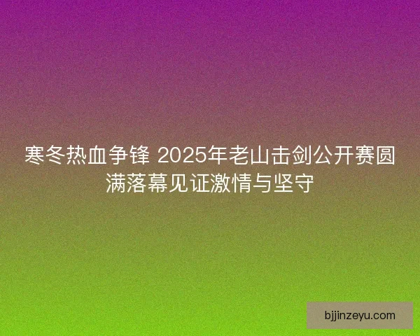 寒冬热血争锋 2025年老山击剑公开赛圆满落幕见证激情与坚守 寒冬热血争锋 2025年老山击剑公开赛圆满落幕见证激情与坚守