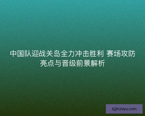 中国队迎战关岛全力冲击胜利 赛场攻防亮点与晋级前景解析