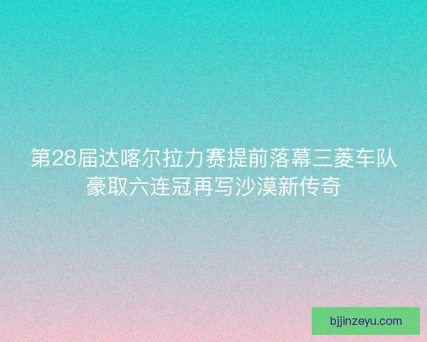 第28届达喀尔拉力赛提前落幕三菱车队豪取六连冠再写沙漠新传奇 第28届达喀尔拉力赛提前落幕三菱车队豪取六连冠再写沙漠新传奇