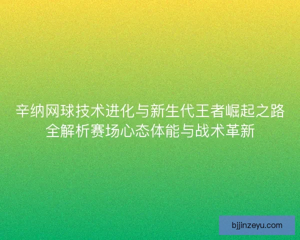 辛纳网球技术进化与新生代王者崛起之路全解析赛场心态体能与战术革新 辛纳网球技术进化与新生代王者崛起之路全解析赛场心态体能与战术革新