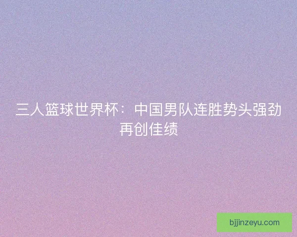 三人篮球世界杯:中国男队连胜势头强劲再创佳绩 三人篮球世界杯:中国男队连胜势头强劲再创佳绩