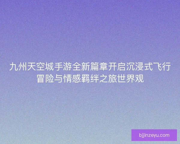 九州天空城手游全新篇章开启沉浸式飞行冒险与情感羁绊之旅世界观 九州天空城手游全新篇章开启沉浸式飞行冒险与情感羁绊之旅世界观