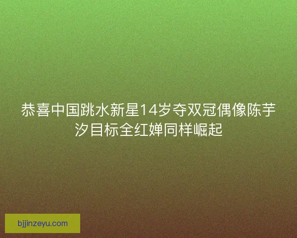 恭喜中国跳水新星14岁夺双冠偶像陈芋汐目标全红婵同样崛起 恭喜中国跳水新星14岁夺双冠偶像陈芋汐目标全红婵同样崛起