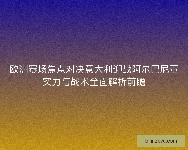 欧洲赛场焦点对决意大利迎战阿尔巴尼亚实力与战术全面解析前瞻 欧洲赛场焦点对决意大利迎战阿尔巴尼亚实力与战术全面解析前瞻
